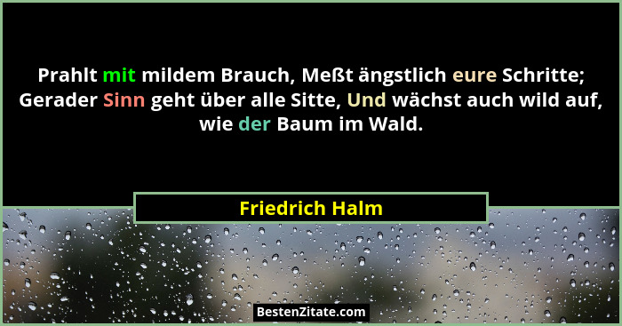 Prahlt mit mildem Brauch, Meßt ängstlich eure Schritte; Gerader Sinn geht über alle Sitte, Und wächst auch wild auf, wie der Baum im... - Friedrich Halm