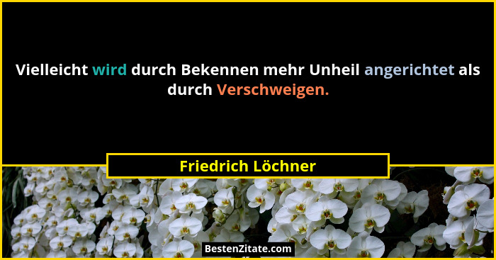 Vielleicht wird durch Bekennen mehr Unheil angerichtet als durch Verschweigen.... - Friedrich Löchner