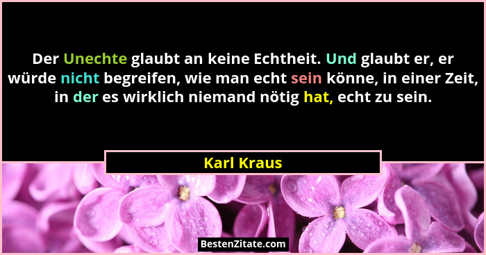 Der Unechte glaubt an keine Echtheit. Und glaubt er, er würde nicht begreifen, wie man echt sein könne, in einer Zeit, in der es wirklich... - Karl Kraus