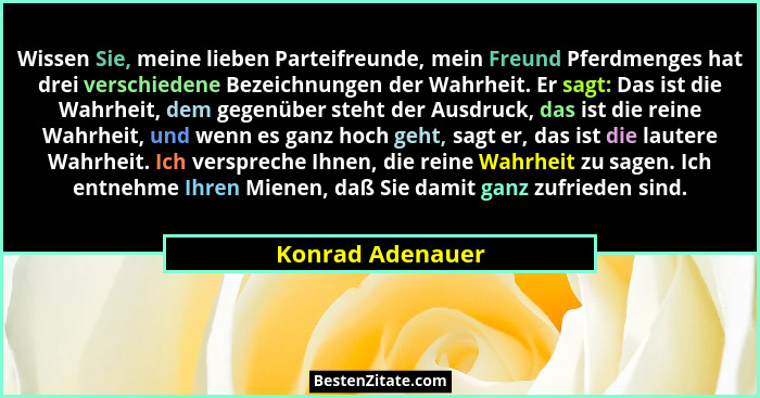 Wissen Sie, meine lieben Parteifreunde, mein Freund Pferdmenges hat drei verschiedene Bezeichnungen der Wahrheit. Er sagt: Das ist d... - Konrad Adenauer