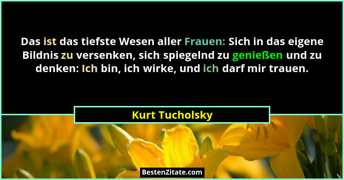 Das ist das tiefste Wesen aller Frauen: Sich in das eigene Bildnis zu versenken, sich spiegelnd zu genießen und zu denken: Ich bin, i... - Kurt Tucholsky
