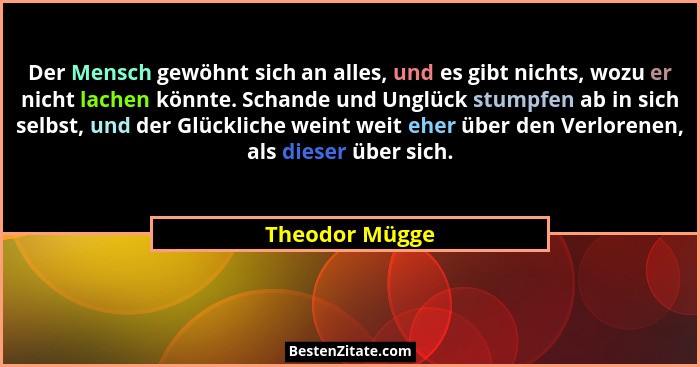 Der Mensch gewöhnt sich an alles, und es gibt nichts, wozu er nicht lachen könnte. Schande und Unglück stumpfen ab in sich selbst, und... - Theodor Mügge