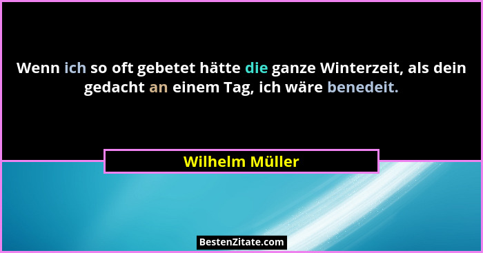 Wenn ich so oft gebetet hätte die ganze Winterzeit, als dein gedacht an einem Tag, ich wäre benedeit.... - Wilhelm Müller