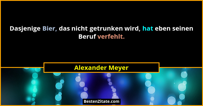 Dasjenige Bier, das nicht getrunken wird, hat eben seinen Beruf verfehlt.... - Alexander Meyer