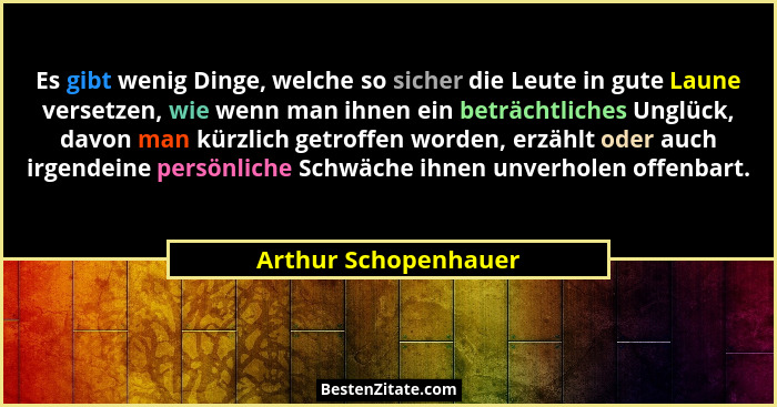 Es gibt wenig Dinge, welche so sicher die Leute in gute Laune versetzen, wie wenn man ihnen ein beträchtliches Unglück, davon ma... - Arthur Schopenhauer