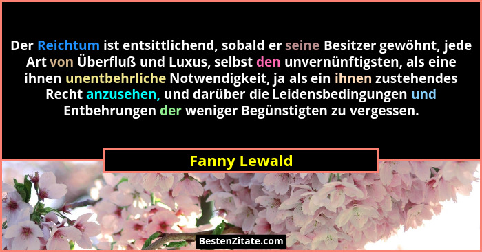 Der Reichtum ist entsittlichend, sobald er seine Besitzer gewöhnt, jede Art von Überfluß und Luxus, selbst den unvernünftigsten, als ei... - Fanny Lewald
