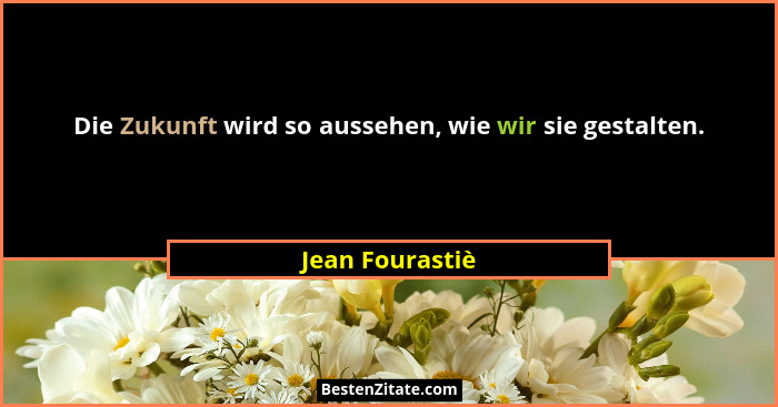 Die Zukunft wird so aussehen, wie wir sie gestalten.... - Jean Fourastiè