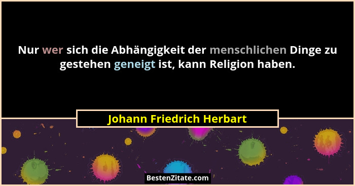 Nur wer sich die Abhängigkeit der menschlichen Dinge zu gestehen geneigt ist, kann Religion haben.... - Johann Friedrich Herbart