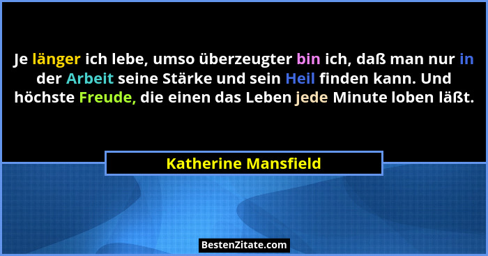 Je länger ich lebe, umso überzeugter bin ich, daß man nur in der Arbeit seine Stärke und sein Heil finden kann. Und höchste Freu... - Katherine Mansfield