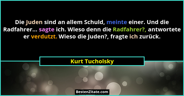 Die Juden sind an allem Schuld, meinte einer. Und die Radfahrer... sagte ich. Wieso denn die Radfahrer?, antwortete er verdutzt. Wies... - Kurt Tucholsky