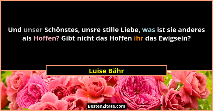 Und unser Schönstes, unsre stille Liebe, was ist sie anderes als Hoffen? Gibt nicht das Hoffen ihr das Ewigsein?... - Luise Bähr