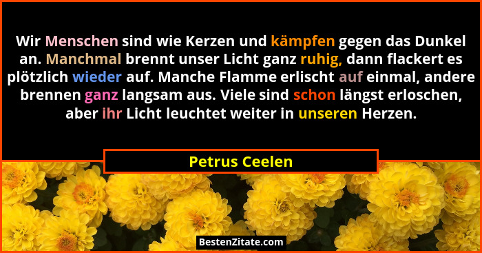 Wir Menschen sind wie Kerzen und kämpfen gegen das Dunkel an. Manchmal brennt unser Licht ganz ruhig, dann flackert es plötzlich wiede... - Petrus Ceelen