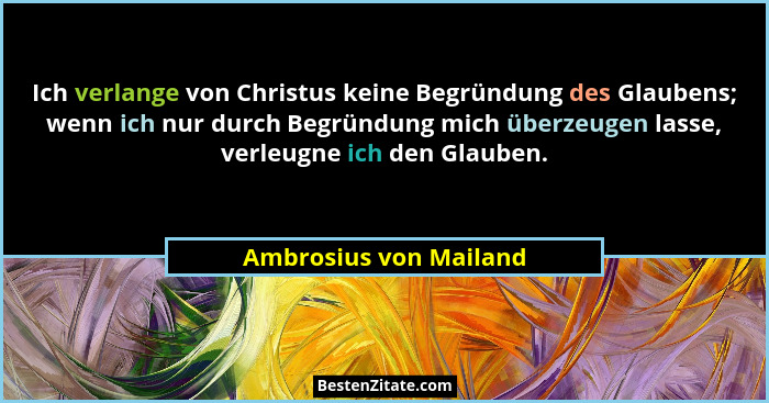Ich verlange von Christus keine Begründung des Glaubens; wenn ich nur durch Begründung mich überzeugen lasse, verleugne ich de... - Ambrosius von Mailand