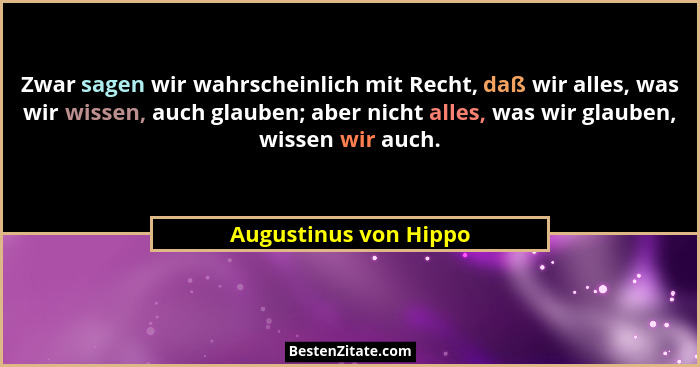 Zwar sagen wir wahrscheinlich mit Recht, daß wir alles, was wir wissen, auch glauben; aber nicht alles, was wir glauben, wissen... - Augustinus von Hippo