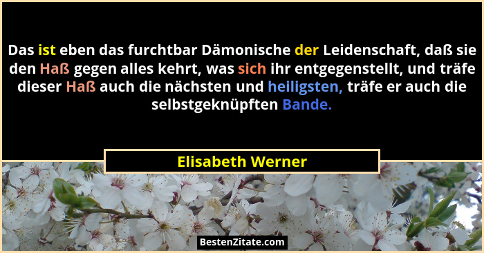 Das ist eben das furchtbar Dämonische der Leidenschaft, daß sie den Haß gegen alles kehrt, was sich ihr entgegenstellt, und träfe d... - Elisabeth Werner