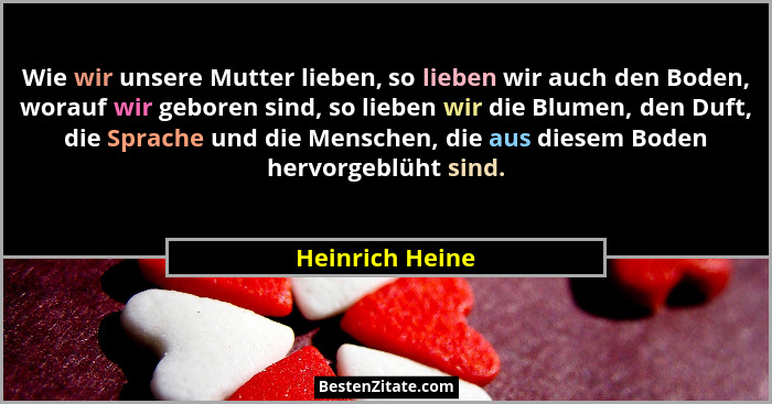 Wie wir unsere Mutter lieben, so lieben wir auch den Boden, worauf wir geboren sind, so lieben wir die Blumen, den Duft, die Sprache... - Heinrich Heine