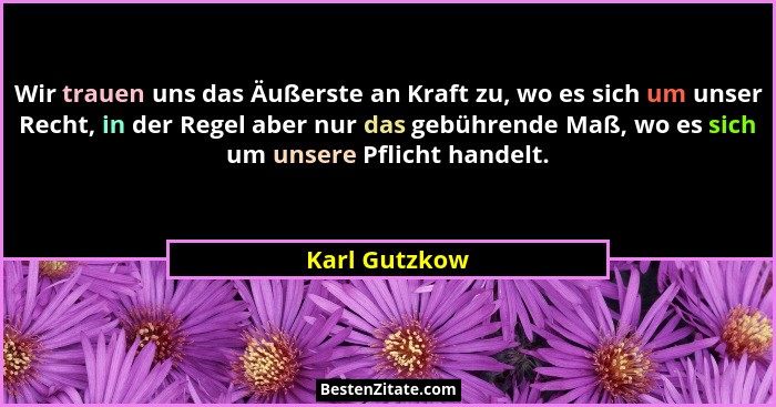 Wir trauen uns das Äußerste an Kraft zu, wo es sich um unser Recht, in der Regel aber nur das gebührende Maß, wo es sich um unsere Pfli... - Karl Gutzkow