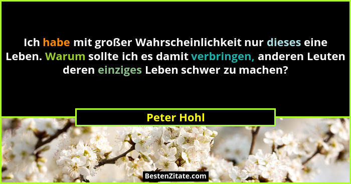 Ich habe mit großer Wahrscheinlichkeit nur dieses eine Leben. Warum sollte ich es damit verbringen, anderen Leuten deren einziges Leben s... - Peter Hohl