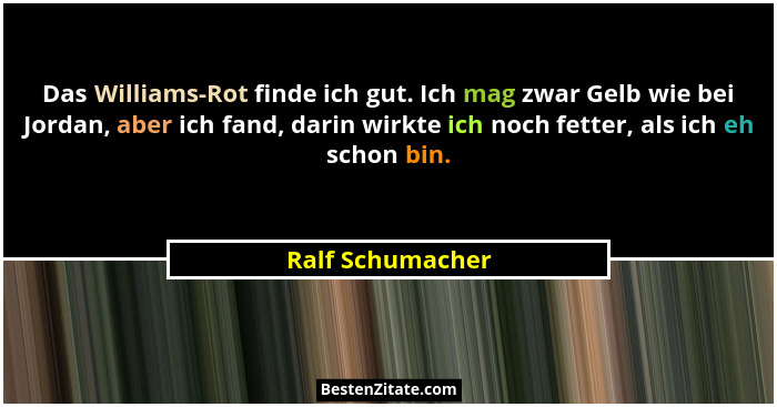 Das Williams-Rot finde ich gut. Ich mag zwar Gelb wie bei Jordan, aber ich fand, darin wirkte ich noch fetter, als ich eh schon bin.... - Ralf Schumacher