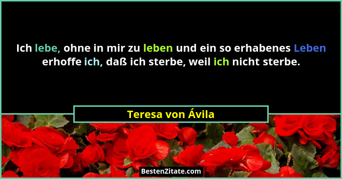 Ich lebe, ohne in mir zu leben und ein so erhabenes Leben erhoffe ich, daß ich sterbe, weil ich nicht sterbe.... - Teresa von Ávila