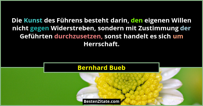 Die Kunst des Führens besteht darin, den eigenen Willen nicht gegen Widerstreben, sondern mit Zustimmung der Geführten durchzusetzen,... - Bernhard Bueb