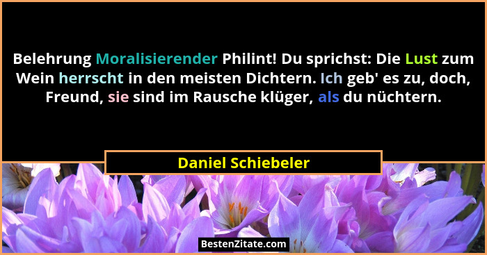 Belehrung Moralisierender Philint! Du sprichst: Die Lust zum Wein herrscht in den meisten Dichtern. Ich geb' es zu, doch, Freu... - Daniel Schiebeler