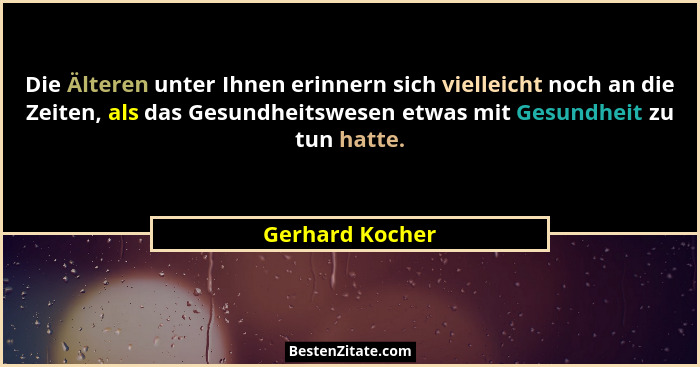 Die Älteren unter Ihnen erinnern sich vielleicht noch an die Zeiten, als das Gesundheitswesen etwas mit Gesundheit zu tun hatte.... - Gerhard Kocher