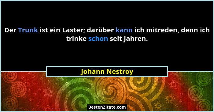 Der Trunk ist ein Laster; darüber kann ich mitreden, denn ich trinke schon seit Jahren.... - Johann Nestroy