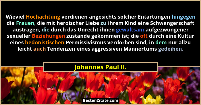 Wieviel Hochachtung verdienen angesichts solcher Entartungen hingegen die Frauen, die mit heroischer Liebe zu ihrem Kind eine Schw... - Johannes Paul II.