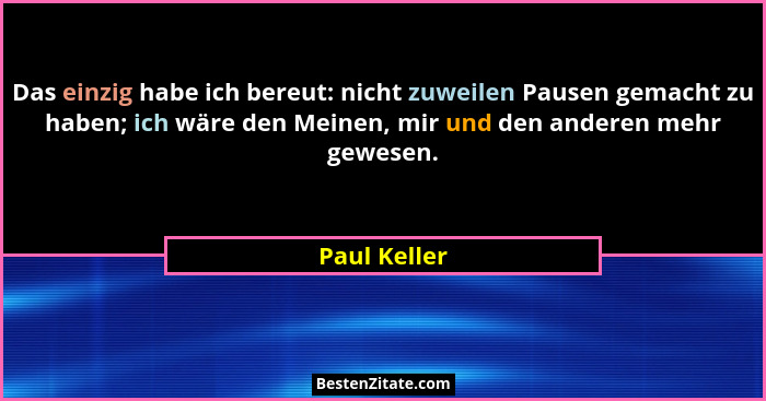 Das einzig habe ich bereut: nicht zuweilen Pausen gemacht zu haben; ich wäre den Meinen, mir und den anderen mehr gewesen.... - Paul Keller
