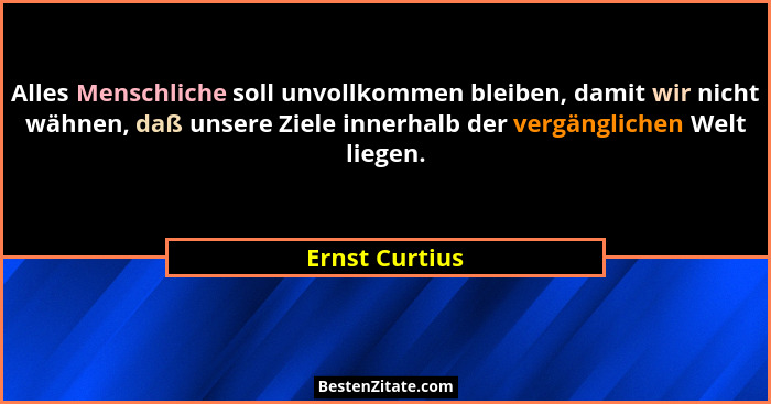 Alles Menschliche soll unvollkommen bleiben, damit wir nicht wähnen, daß unsere Ziele innerhalb der vergänglichen Welt liegen.... - Ernst Curtius