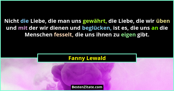 Nicht die Liebe, die man uns gewährt, die Liebe, die wir üben und mit der wir dienen und beglücken, ist es, die uns an die Menschen fes... - Fanny Lewald