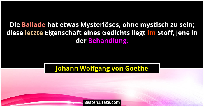 Die Ballade hat etwas Mysteriöses, ohne mystisch zu sein; diese letzte Eigenschaft eines Gedichts liegt im Stoff, jene in... - Johann Wolfgang von Goethe