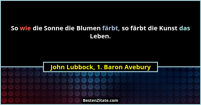 So wie die Sonne die Blumen färbt, so färbt die Kunst das Leben.... - John Lubbock, 1. Baron Avebury