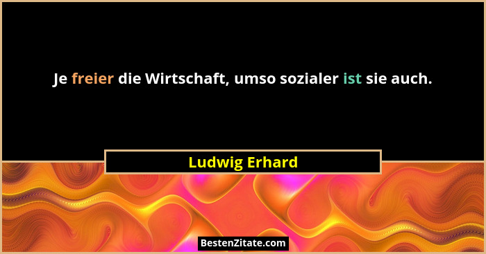 Je freier die Wirtschaft, umso sozialer ist sie auch.... - Ludwig Erhard