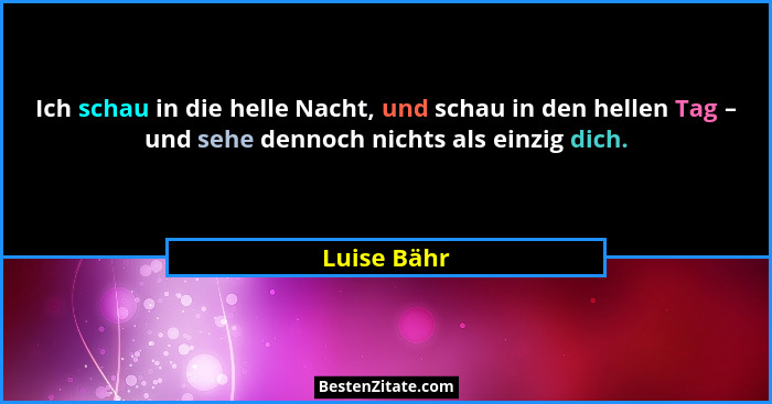 Ich schau in die helle Nacht, und schau in den hellen Tag – und sehe dennoch nichts als einzig dich.... - Luise Bähr