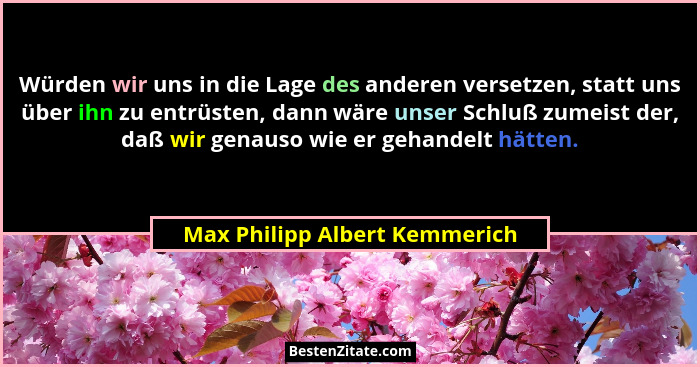Würden wir uns in die Lage des anderen versetzen, statt uns über ihn zu entrüsten, dann wäre unser Schluß zumeist der,... - Max Philipp Albert Kemmerich
