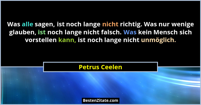 Was alle sagen, ist noch lange nicht richtig. Was nur wenige glauben, ist noch lange nicht falsch. Was kein Mensch sich vorstellen kan... - Petrus Ceelen