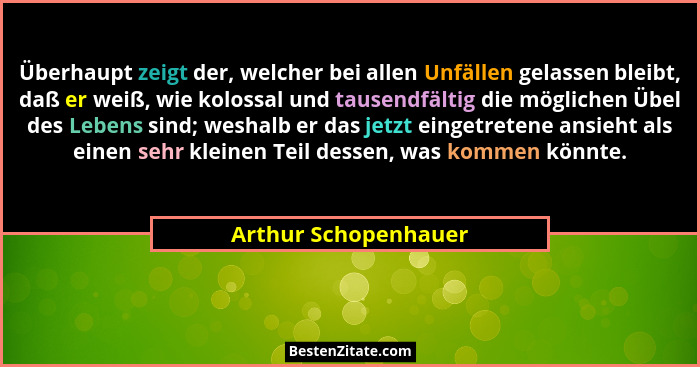 Überhaupt zeigt der, welcher bei allen Unfällen gelassen bleibt, daß er weiß, wie kolossal und tausendfältig die möglichen Übel... - Arthur Schopenhauer