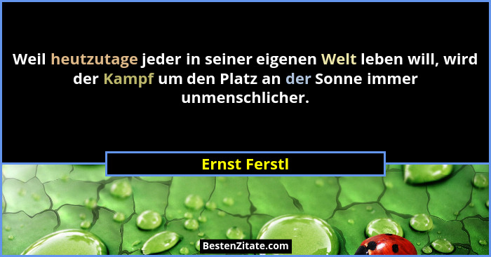 Weil heutzutage jeder in seiner eigenen Welt leben will, wird der Kampf um den Platz an der Sonne immer unmenschlicher.... - Ernst Ferstl