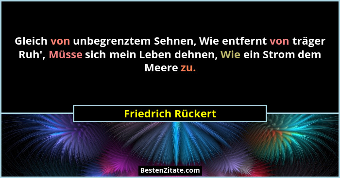 Gleich von unbegrenztem Sehnen, Wie entfernt von träger Ruh', Müsse sich mein Leben dehnen, Wie ein Strom dem Meere zu.... - Friedrich Rückert