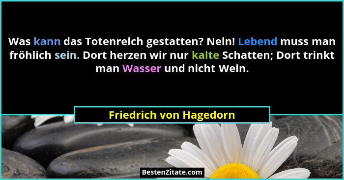Was kann das Totenreich gestatten? Nein! Lebend muss man fröhlich sein. Dort herzen wir nur kalte Schatten; Dort trinkt man W... - Friedrich von Hagedorn