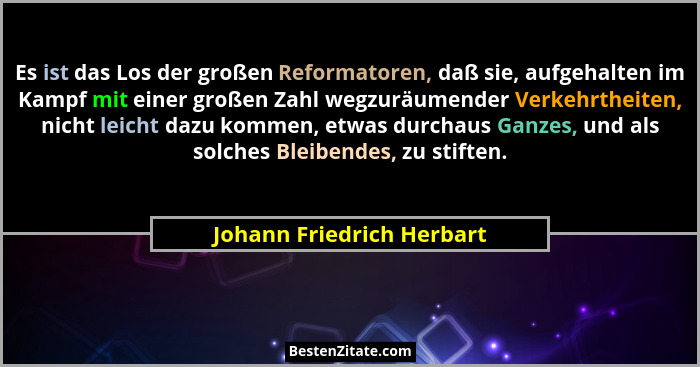 Es ist das Los der großen Reformatoren, daß sie, aufgehalten im Kampf mit einer großen Zahl wegzuräumender Verkehrtheiten,... - Johann Friedrich Herbart