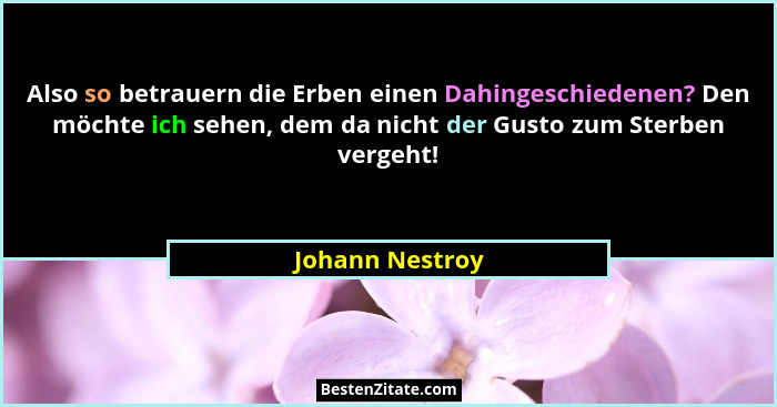 Also so betrauern die Erben einen Dahingeschiedenen? Den möchte ich sehen, dem da nicht der Gusto zum Sterben vergeht!... - Johann Nestroy