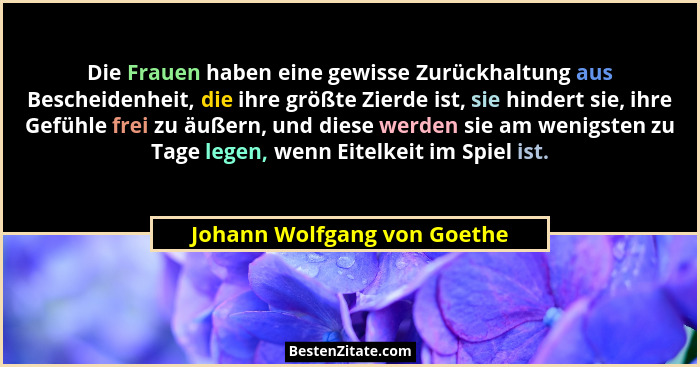 Die Frauen haben eine gewisse Zurückhaltung aus Bescheidenheit, die ihre größte Zierde ist, sie hindert sie, ihre Gefühle... - Johann Wolfgang von Goethe