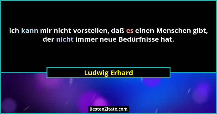 Ich kann mir nicht vorstellen, daß es einen Menschen gibt, der nicht immer neue Bedürfnisse hat.... - Ludwig Erhard