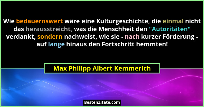 Wie bedauernswert wäre eine Kulturgeschichte, die einmal nicht das herausstreicht, was die Menschheit den "Autoritä... - Max Philipp Albert Kemmerich