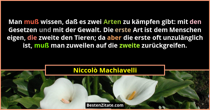 Man muß wissen, daß es zwei Arten zu kämpfen gibt: mit den Gesetzen und mit der Gewalt. Die erste Art ist dem Menschen eigen, di... - Niccolò Machiavelli