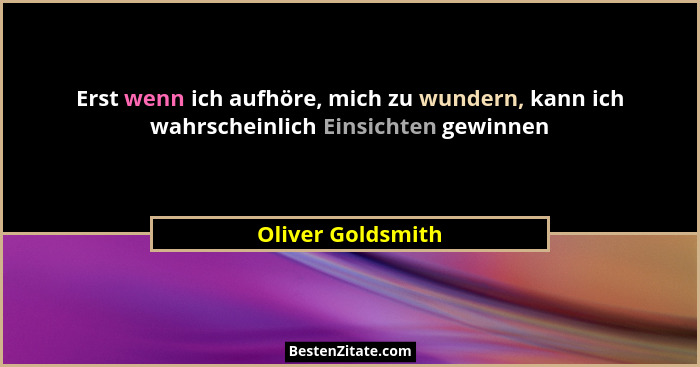 Erst wenn ich aufhöre, mich zu wundern, kann ich wahrscheinlich Einsichten gewinnen... - Oliver Goldsmith