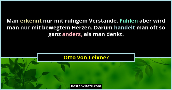 Man erkennt nur mit ruhigem Verstande. Fühlen aber wird man nur mit bewegtem Herzen. Darum handelt man oft so ganz anders, als man... - Otto von Leixner